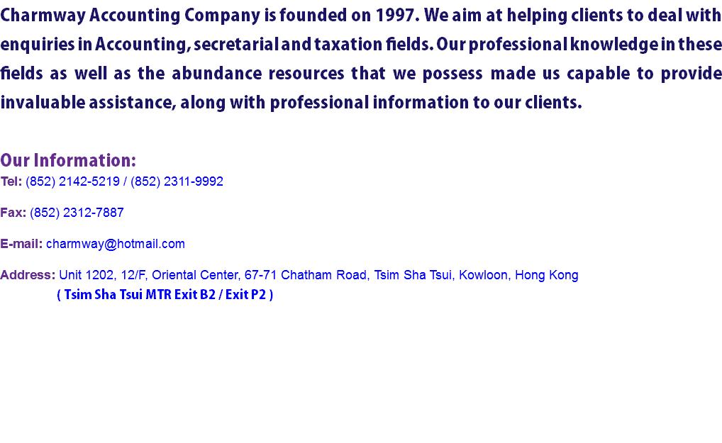 Charmway Accounting Company is founded on 1997. We aim at helping clients to deal with enquiries in Accounting, secretarial and taxation fields. Our professional knowledge in these fields as well as the abundance resources that we possess made us capable to provide invaluable assistance, along with professional information to our clients. Our Information:
Tel: (852) 2142-5219 / (852) 2311-9992 Fax: (852) 2312-7887 E-mail: charmway@hotmail.com Address: Unit 1202, 12/F, Oriental Center, 67-71 Chatham Road, Tsim Sha Tsui, Kowloon, Hong Kong ( Tsim Sha Tsui MTR Exit B2 / Exit P2 )